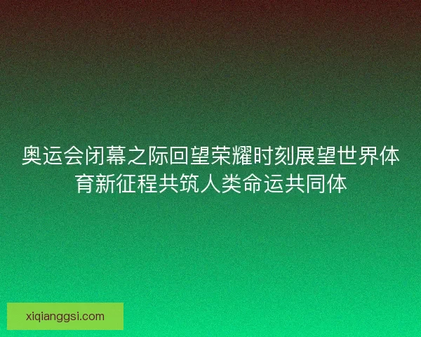 奥运会闭幕之际回望荣耀时刻展望世界体育新征程共筑人类命运共同体