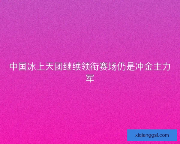 中国冰上天团继续领衔赛场仍是冲金主力军 中国冰上天团继续领衔赛场仍是冲金主力军