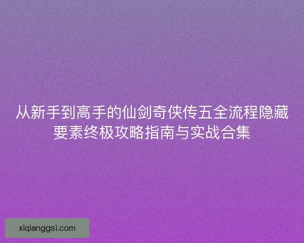 从新手到高手的仙剑奇侠传五全流程隐藏要素终极攻略指南与实战合集 从新手到高手的仙剑奇侠传五全流程隐藏要素终极攻略指南与实战合集