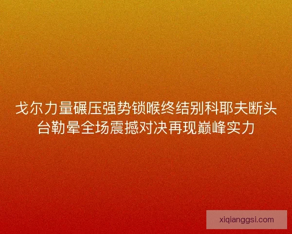 戈尔力量碾压强势锁喉终结别科耶夫断头台勒晕全场震撼对决再现巅峰实力