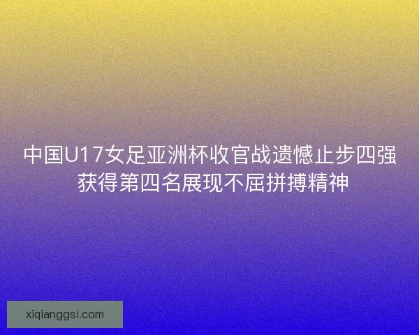 中国U17女足亚洲杯收官战遗憾止步四强 获得第四名展现不屈拼搏精神 中国U17女足亚洲杯收官战遗憾止步四强 获得第四名展现不屈拼搏精神