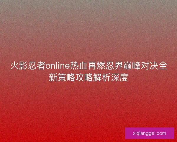 火影忍者online热血再燃忍界巅峰对决全新策略攻略解析深度 火影忍者online热血再燃忍界巅峰对决全新策略攻略解析深度