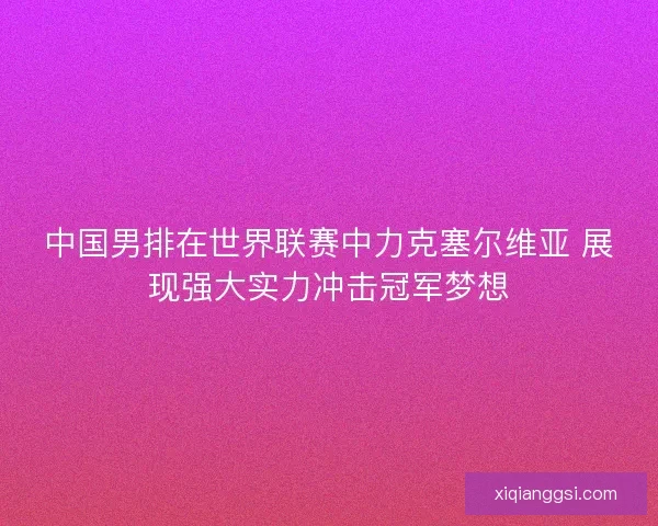 中国男排在世界联赛中力克塞尔维亚 展现强大实力冲击冠军梦想 中国男排在世界联赛中力克塞尔维亚 展现强大实力冲击冠军梦想