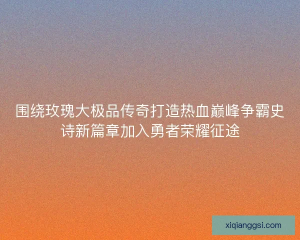 围绕玫瑰大极品传奇打造热血巅峰争霸史诗新篇章加入勇者荣耀征途