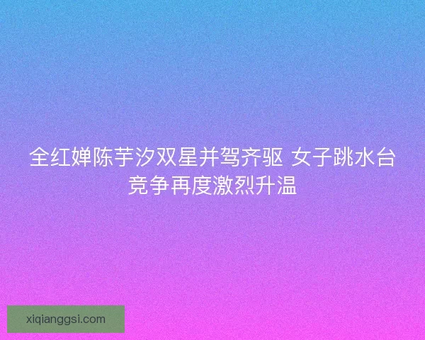 全红婵陈芋汐双星并驾齐驱 女子跳水台竞争再度激烈升温 全红婵陈芋汐双星并驾齐驱 女子跳水台竞争再度激烈升温