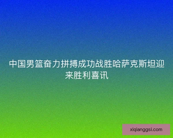 中国男篮奋力拼搏成功战胜哈萨克斯坦迎来胜利喜讯