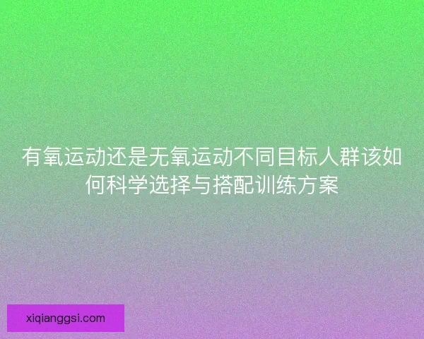 有氧运动还是无氧运动不同目标人群该如何科学选择与搭配训练方案 有氧运动还是无氧运动不同目标人群该如何科学选择与搭配训练方案